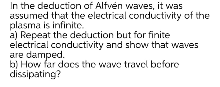 In the deduction of Alfvén waves, it was
assumed that the electrical conductivity of the
plasma is infinite.
a) Repeat the deduction but for finite
electrical conductivity and show that waves
are damped.
b) How far does the wave travel before
dissipating?
