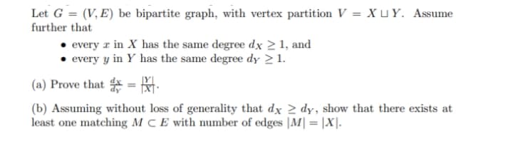 Let G = (V, E) be bipartite graph, with vertex partition V = X u Y. Assume
further that
every r in X has the same degree dx 2 1, and
• every y in Y has the same degree dy > 1.
(a) Prove that = .
(b) Assuming without loss of generality that dx > dy, show that there exists at
least one matching M C E with number of edges |M|= |X|.
