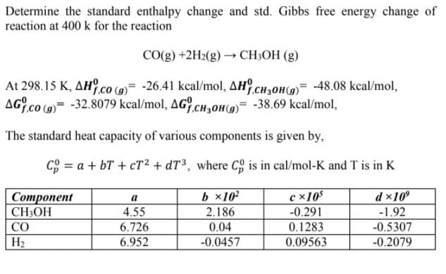 Determine the standard enthalpy change and std. Gibbs free energy change of
reaction at 400 k for the reaction
CO(g) +2H2(g) → CH3OH (g)
At 298.15 K, AH.co (9)= -26.41 kcal/mol, AH CH3OH9)= -48.08 kcal/mol,
AG.co (9)= -32.8079 kcal/mol, AG.CH,0H(9)= -38.69 kcal/mol,
The standard heat capacity of various components is given by,
C9 = a + bT + cT² + dT³, where Co is in cal/mol-K and T is in K
b ×10
c x105
-0.291
0.1283
0.09563
d x10°
Соmponent
CH3OH
a
4.55
2.186
-1.92
CO
6.726
6.952
0.04
-0.5307
-0.2079
H2
-0.0457
