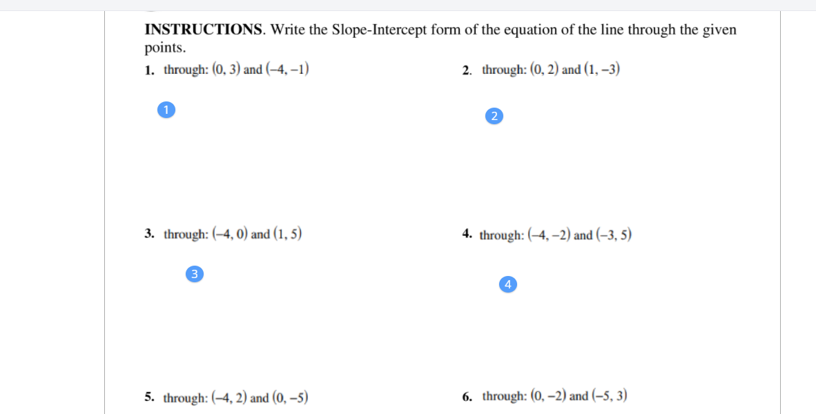 INSTRUCTIONS. Write the Slope-Intercept form of the equation of the line through the given
points.
1. through: (0, 3) and (–4, –1)
2. through: (0, 2) and (1, –3)
3. through: (-4, 0) and (1, 5)
4. through: (-4, –2) and (–3, 5)
