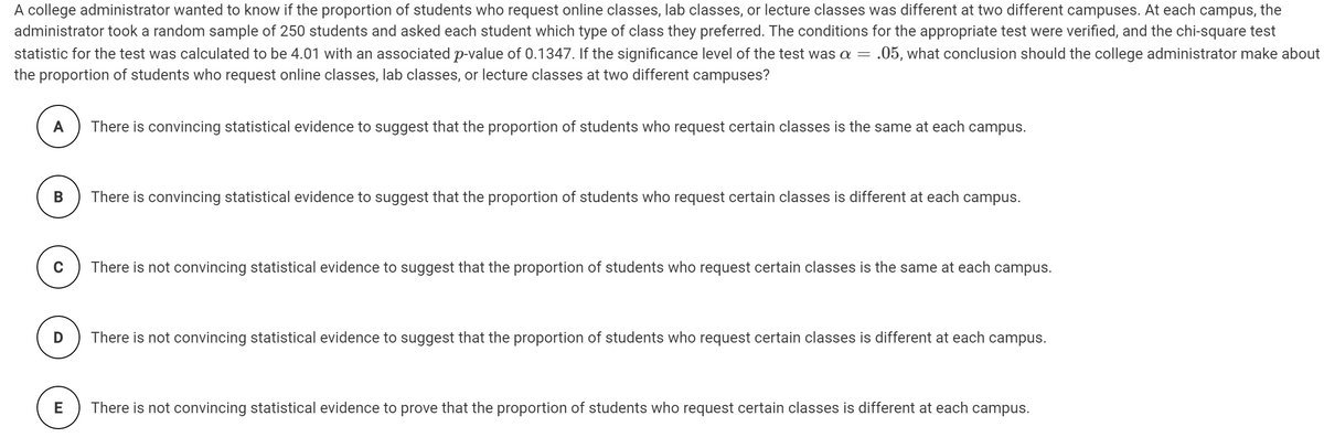 A college administrator wanted to know if the proportion of students who request online classes, lab classes, or lecture classes was different at two different campuses. At each campus, the
administrator took a random sample of 250 students and asked each student which type of class they preferred. The conditions for the appropriate test were verified, and the chi-square test
statistic for the test was calculated to be 4.01 with an associated p-value of 0.1347. If the significance level of the test was a
the proportion of students who request online classes, lab classes, or lecture classes at two different campuses?
.05, what conclusion should the college administrator make about
A
There is convincing statistical evidence to suggest that the proportion of students who request certain classes is the same at each campus.
B
There is convincing statistical evidence to suggest that the proportion of students who request certain classes is different at each campus.
There is not convincing statistical evidence to suggest that the proportion of students who request certain classes is the same at each campus.
There is not convincing statistical evidence to suggest that the proportion of students who request certain classes is different at each campus.
E
There is not convincing statistical evidence to prove that the proportion of students who request certain classes is different at each campus.
