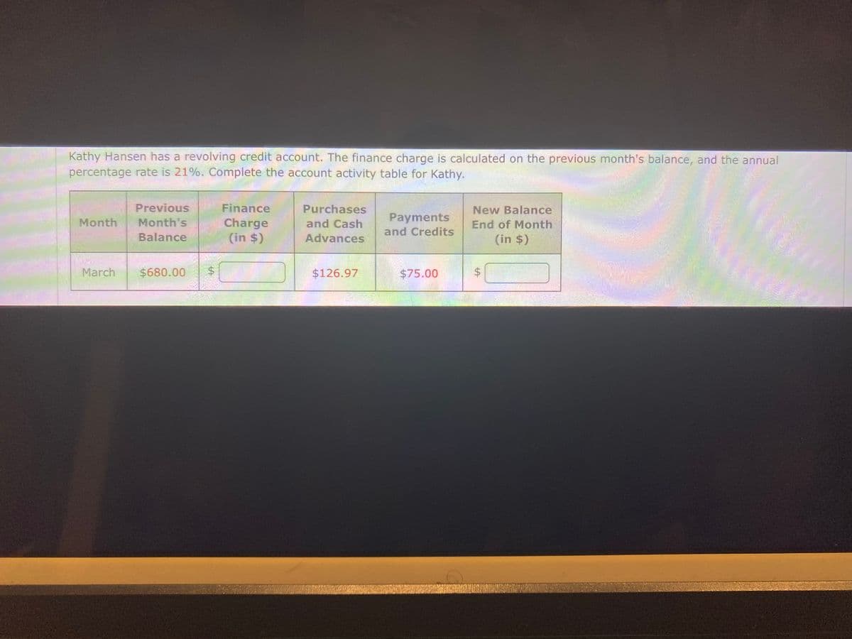 Kathy Hansen has a revolving credit account. The finance charge is calculated on the previous month's balance, and the annual
percentage rate is 21%. Complete the account activity table for Kathy.
Previous
Month Month's
Balance
March
$680.00
$
Finance
Charge
(in $)
Purchases
and Cash
Advances
$126.97
Payments
and Credits
$75.00
New Balance
End of Month
(in $)
$