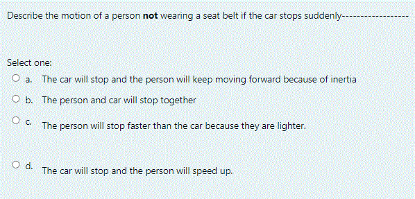 Describe the motion of a person not wearing a seat belt if the car stops suddenly--
Select one:
O a.
The car will stop and the person will keep moving forward because of inertia
O b. The person and car will stop together
O C The person will stop faster than the car because they are lighter.
Od.
The car will stop and the person will speed up.
