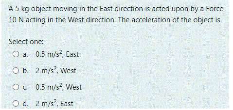 A 5 kg object moving in the East direction is acted upon by a Force
10 N acting in the West direction. The acceleration of the object is
Select one:
O a. 0.5 m/s?, East
O b. 2 m/s?, West
O c. 0.5 m/s?, West
O d. 2 m/s?, East

