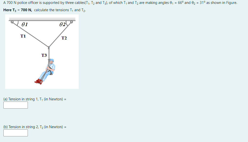 A 700 N police officer is supported by three cables(T1, T2 and T3), of which T1 and T2 are making angles 0, = 66° and 02 = 31° as shown in Figure.
Here T3 = 700 N, calculate the tensions T, and T2.
01
02,
T1
T2
T3
(a) Tension in string 1, T, (in Newton) =
(b) Tension in string 2, T2 (in Newton) =
