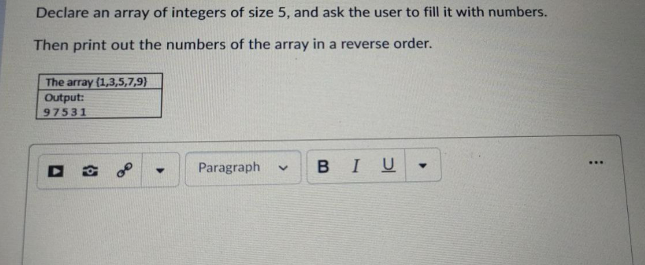 Declare an array of integers of size 5, and ask the user to fill it with numbers.
Then print out the numbers of the array in a reverse order.
The array {1,3,5,7,9}
Output:
97531
В I U
...
Paragraph
>
