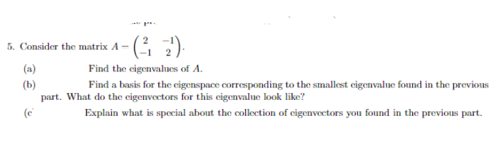 2
5. Consider the matrix A –
2
(a)|
(b)
part. What do the eigenvectors for this eigenvalue look like?
Find the cigenvalnes of A.
Find a basis for the eigenspace corresponding to the smallest eigenvalue found in the previous
Explain what is special about the collection of cigenvectors you found in the previous part.
