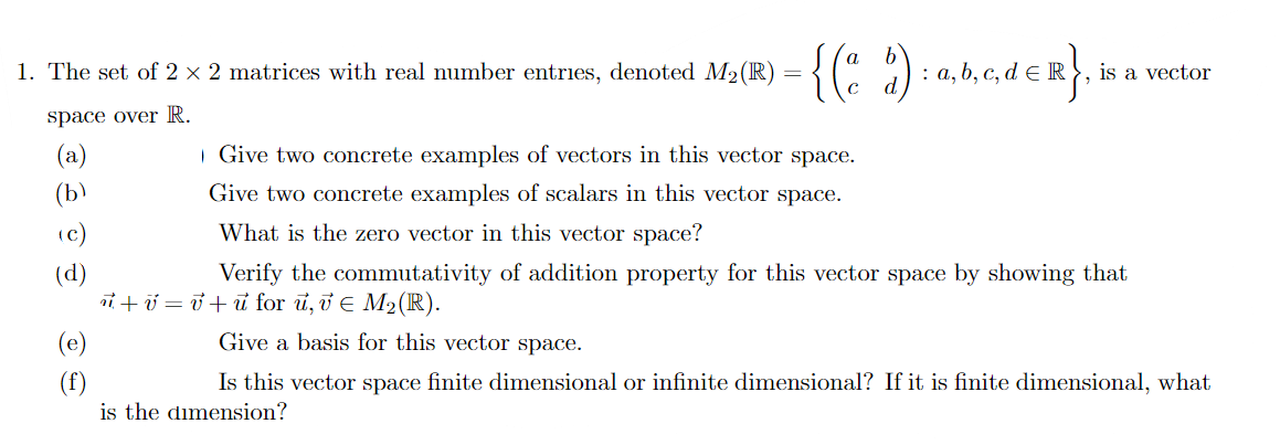 1. The set of 2 x 2 matrices with real number entries, denoted M2(R)
: a, b, c, d e R}, is a vector
space over R.
Give two concrete examples of vectors in this vector space.
Give two concrete examples of scalars in this vector space.
What is the zero vector in this vector space?
Verify the commutativity of addition property for this vector space by showing that
tU =0+ u for u, v E M2(R).
(e)
Give a basis for this vector space.
Is this vector space finite dimensional or infinite dimensional? If it is finite dimensional, what
is the dimension?
