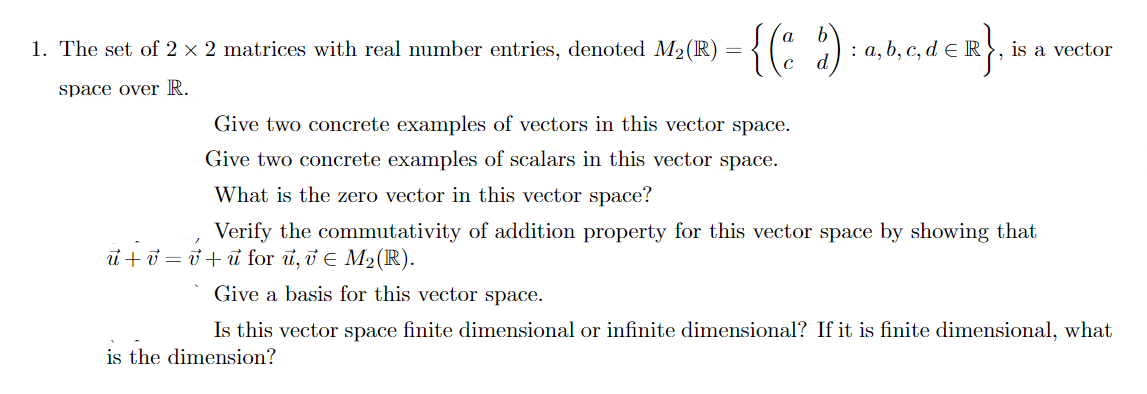 {(: :)
1. The set of 2 × 2 matrices with real number entries, denoted M2(R)
: a, b, c, d e R , is a vector
space over R.
Give two concrete examples of vectors in this vector space.
Give two concrete examples of scalars in this vector space.
What is the zero vector in this vector space?
Verify the commutativity of addition property for this vector space by showing that
ủ+ở = ở+u for u, i E M2(IR).
Give a basis for this vector space.
Is this vector space finite dimensional or infinite dimensional? If it is finite dimensional, what
is the dimension?
