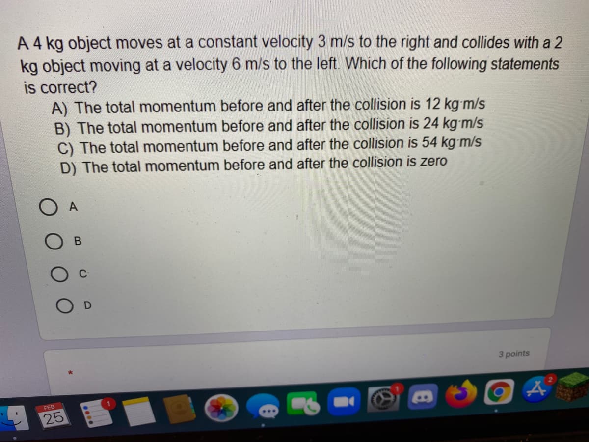 A 4 kg object moves at a constant velocity 3 m/s to the right and collides with a 2
kg object moving at a velocity 6 m/s to the left. Which of the following statements
is correct?
A) The total momentum before and after the collision is 12 kg m/s
B) The total momentum before and after the collision is 24 kg m/s
C) The total momentum before and after the collision is 54 kg m/s
D) The total momentum before and after the collision is zero
3 points
FEB
25
