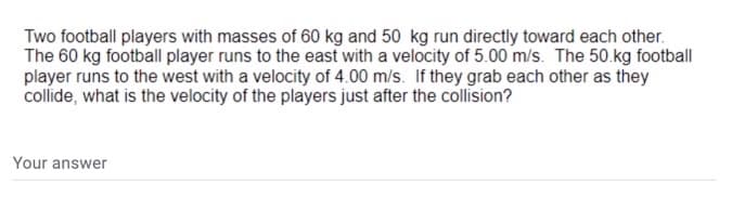 Two football players with masses of 60 kg and 50 kg run directly toward each other.
The 60 kg football player runs to the east with a velocity of 5.00 m/s. The 50.kg football
player runs to the west with a velocity of 4.00 m/s. If they grab each other as they
collíde, what is the velocity of the players just after the collision?
Your answer
