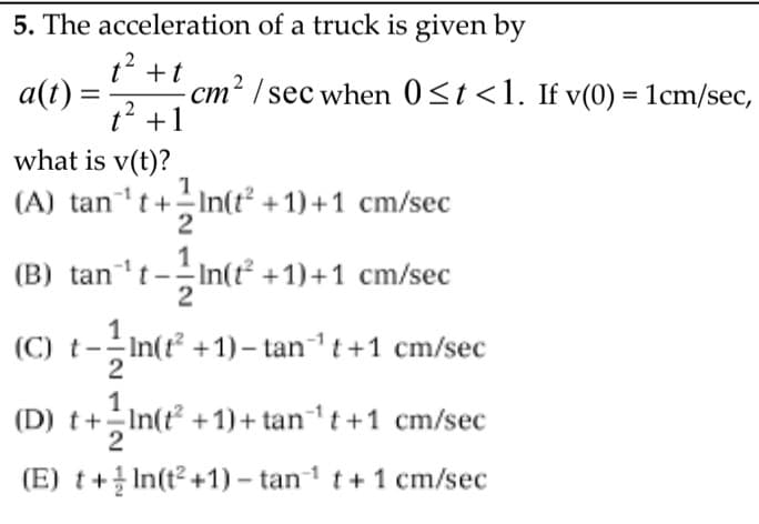 5. The acceleration of a truck is given by
t? +t
- cm² / sec when 0<t<1. If v(0) = 1cm/sec,
t2 +1
a(t) =
%3D
what is v(t)?
(A) tan 't+In(t* +1) +1 cm/sec
(B) tan*t-In
(C) t--In(r* +1)– tan' t+1 cm/sec
-In(t +1)+1 cm/sec
2
(D) t+In(t° +1)+ tan't +1 cm/sec
2
(E) t+ In(t? +1) – tan1 t+ 1 cm/sec
