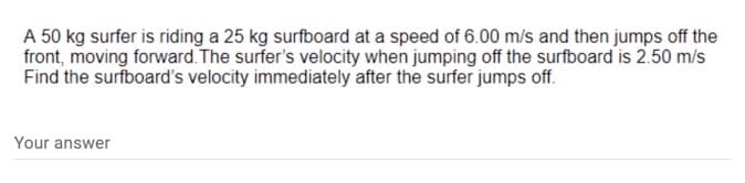 A 50 kg surfer is riding a 25 kg surfboard at a speed of 6.00 m/s and then jumps off the
front, moving forward. The surfer's velocity when jumping off the surfboard is 2.50 m/s
Find the surfboard's velocity immediately after the surfer jumps off.
Your answer
