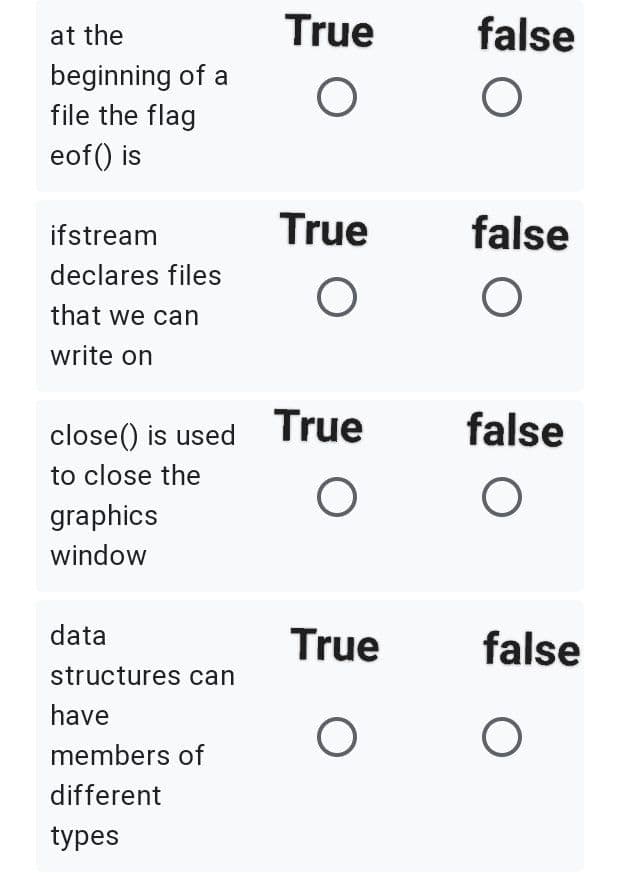at the
True
false
beginning of a
file the flag
eof() is
ifstream
True
false
declares files
that we can
write on
close() is used
True
false
to close the
graphics
window
data
True
false
structures can
have
members of
different
types
