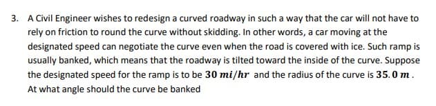 3. A Civil Engineer wishes to redesign a curved roadway in such a way that the car will not have to
rely on friction to round the curve without skidding. In other words, a car moving at the
designated speed can negotiate the curve even when the road is covered with ice. Such ramp is
usually banked, which means that the roadway is tilted toward the inside of the curve. Suppose
the designated speed for the ramp is to be 30 mi/hr and the radius of the curve is 35.0 m.
At what angle should the curve be banked

