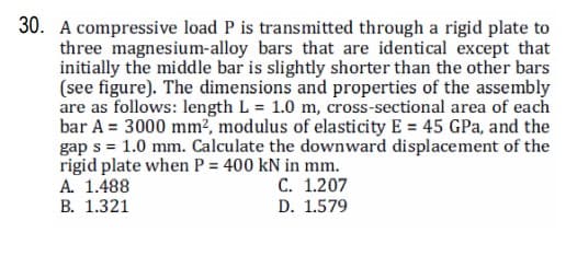 30. A compressive load P is transmitted through a rigid plate to
three magnesium-alloy bars that are identical except that
initially the middle bar is slightly shorter than the other bars
(see figure). The dimensions and properties of the assembly
are as follows: length L = 1.0 m, cross-sectional area of each
bar A = 3000 mm2, modulus of elasticity E = 45 GPa, and the
gap s = 1.0 mm. Calculate the downward displacement of the
rigid plate when P = 400 kN in mm.
A. 1.488
В. 1.321
С. 1.207
D. 1.579
