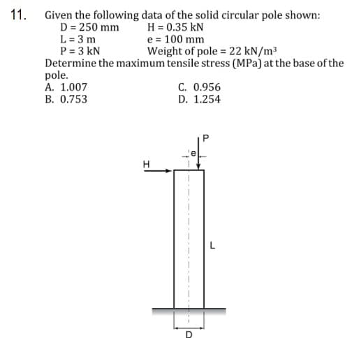 11. Given the following data of the solid circular pole shown:
H = 0.35 kN
e = 100 mm
D = 250 mm
L = 3 m
P = 3 kN
Determine the maximum tensile stress (MPa) at the base of the
pole.
A. 1.007
B. 0.753
Weight of pole = 22 kN/m³
C. 0.956
D. 1.254
