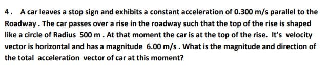 4. A car leaves a stop sign and exhibits a constant acceleration of 0.300 m/s parallel to the
Roadway. The car passes over a rise in the roadway such that the top of the rise is shaped
like a circle of Radius 500 m. At that moment the car is at the top of the rise. It's velocity
vector is horizontal and has a magnitude 6.00 m/s. What is the magnitude and direction of
the total acceleration vector of car at this moment?
