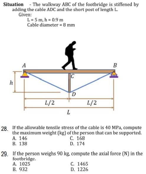 Situation - The walkway ABC of the footbridge is stiffened by
adding the cable ADC and the short post of length L.
Given:
L= 5 m, h = 0.9 m
Cable diameter = 8 mm
A
B
C
h
D
L/2
L/2
28. If the allowable tensile stress of the cable is 40 MPa, compute
the maximum weight (kg) of the person that can be supported.
А. 146
В. 138
С. 168
D. 174
29. If the person weighs 90 kg, compute the axial force (N) in the
footbridge.
A. 1025
C. 1465
D. 1226
В. 932
