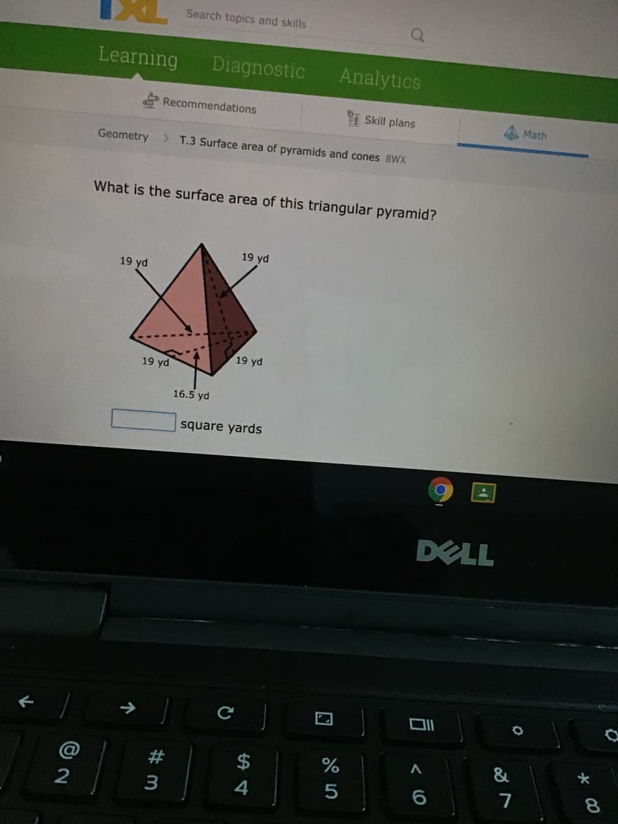 Search topics and skills
Learning
Diagnostic
Analytics
Recommendations
Skill plans
Math
Geometry
> T.3 Surface area of pyramids and cones 8WX
What is the surface area of this triangular pyramid?
19 yd
19 yd
19 yd
19 yd
16.5 yd
square yards
DELL
@
#
%
&
$
8.
3
5
7

