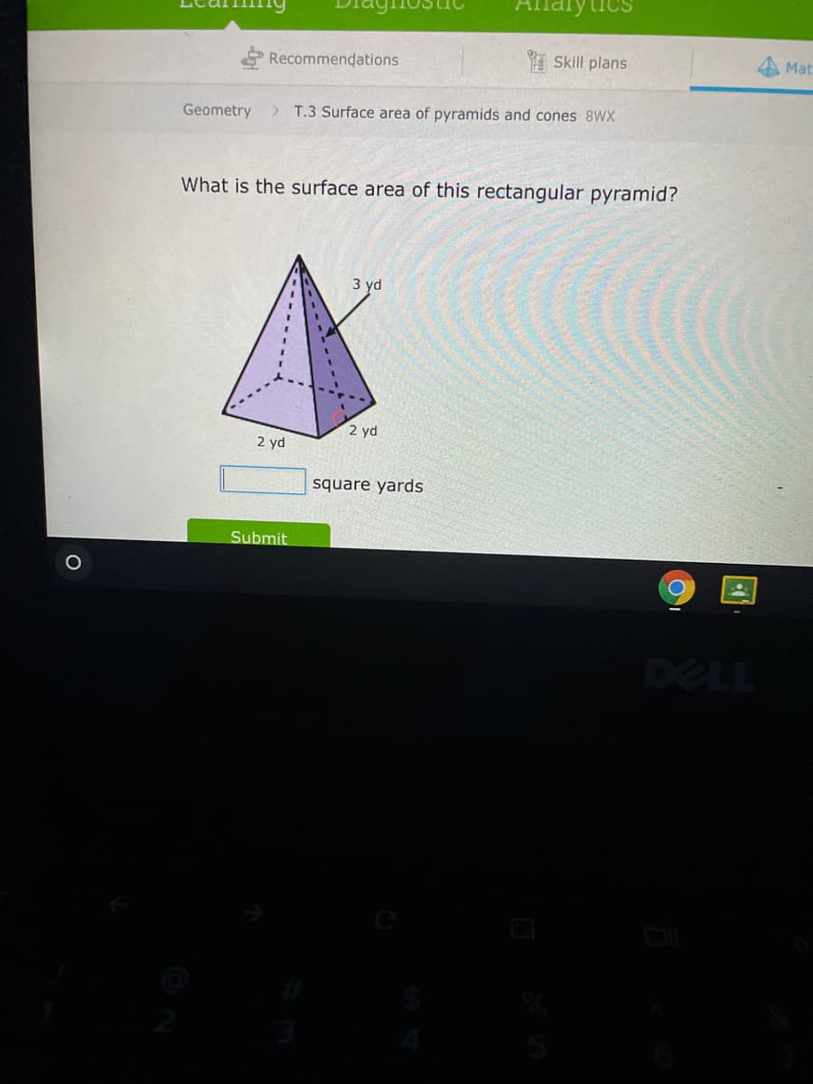 Tytics
Recommendations
ISkill plans
4 Mat
Geometry
> T.3 Surface area of pyramids and cones 8WX
What is the surface area of this rectangular pyramid?
3 yd
2 yd
2 yd
square yards
Submit
DELL
