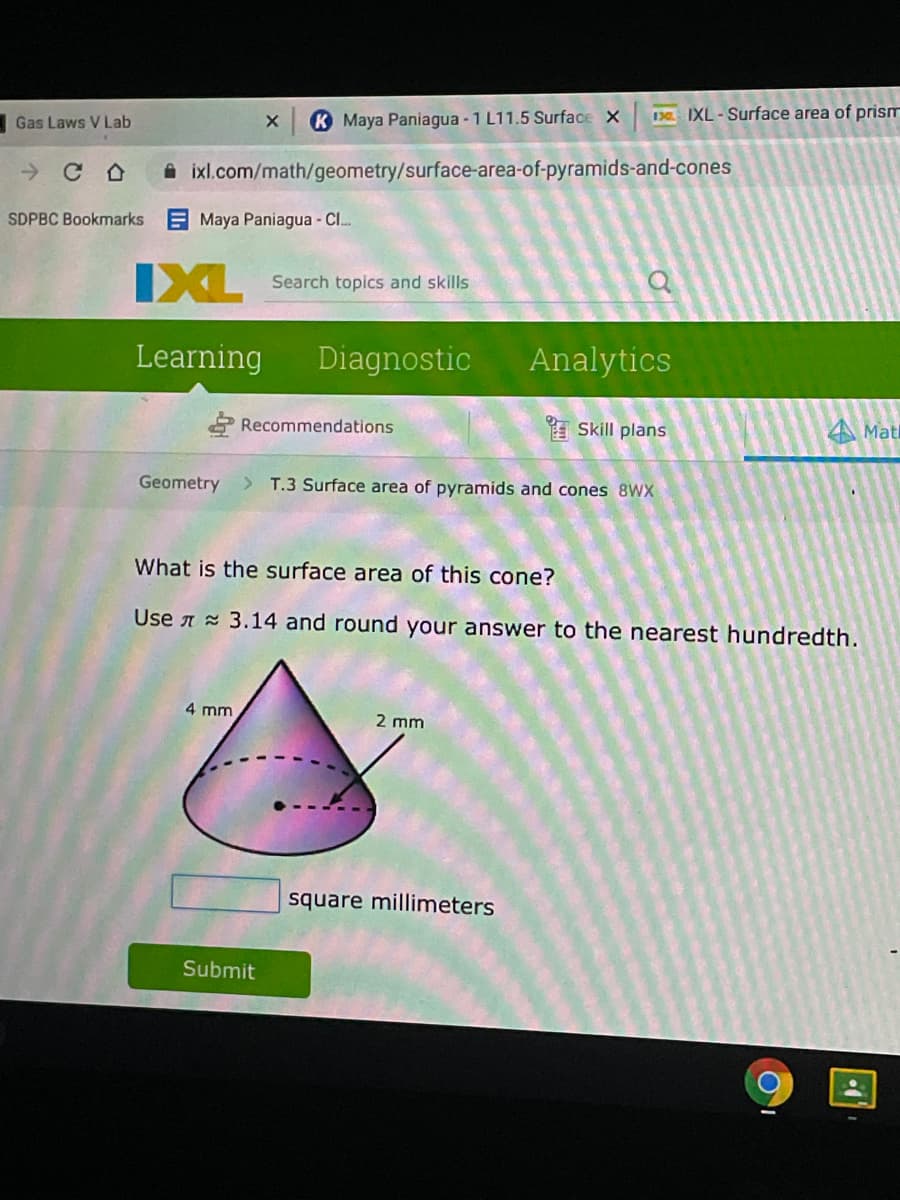 10 IXL-Surface area of prism
Gas Laws V Lab
K Maya Paniagua - 1 L11.5 Surface X
A ixl.com/math/geometry/surface-area-of-pyramids-and-cones
SDPBC Bookmarks Maya Paniagua - C.
IXL
Search topics and skills
Learning
Diagnostic
Analytics
Recommendations
E Skill plans
A Matl
Geometry
> T.3 Surface area of pyramids and cones 8WX
What is the surface area of this cone?
Use A 3.14 and round your answer to the nearest hundredth.
4 mm
2 mm
square millimeters
Submit
