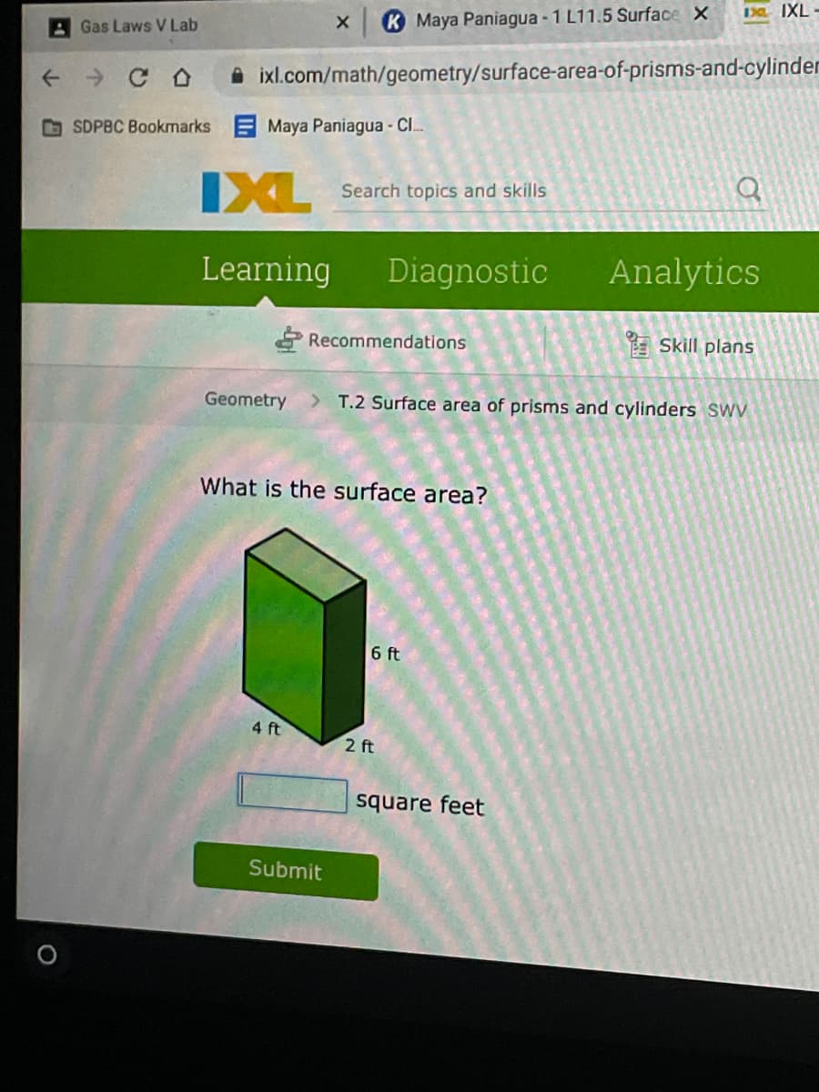 D IXL -
AGas Laws V Lab
K Maya Paniagua - 1 L11.5 Surface X
A ixl.com/math/geometry/surface-area-of-prisms-and-cylinder
SDPBC Bookmarks Maya Paniagua- CI.
IXL
Search topics and skills
Learning
Diagnostic
Analytics
Recommendations
E Skill plans
Geometry
T.2 Surface area of prisms and cylinders Swv
What is the surface area?
6 ft
4 ft
2 ft
square feet
Submit
