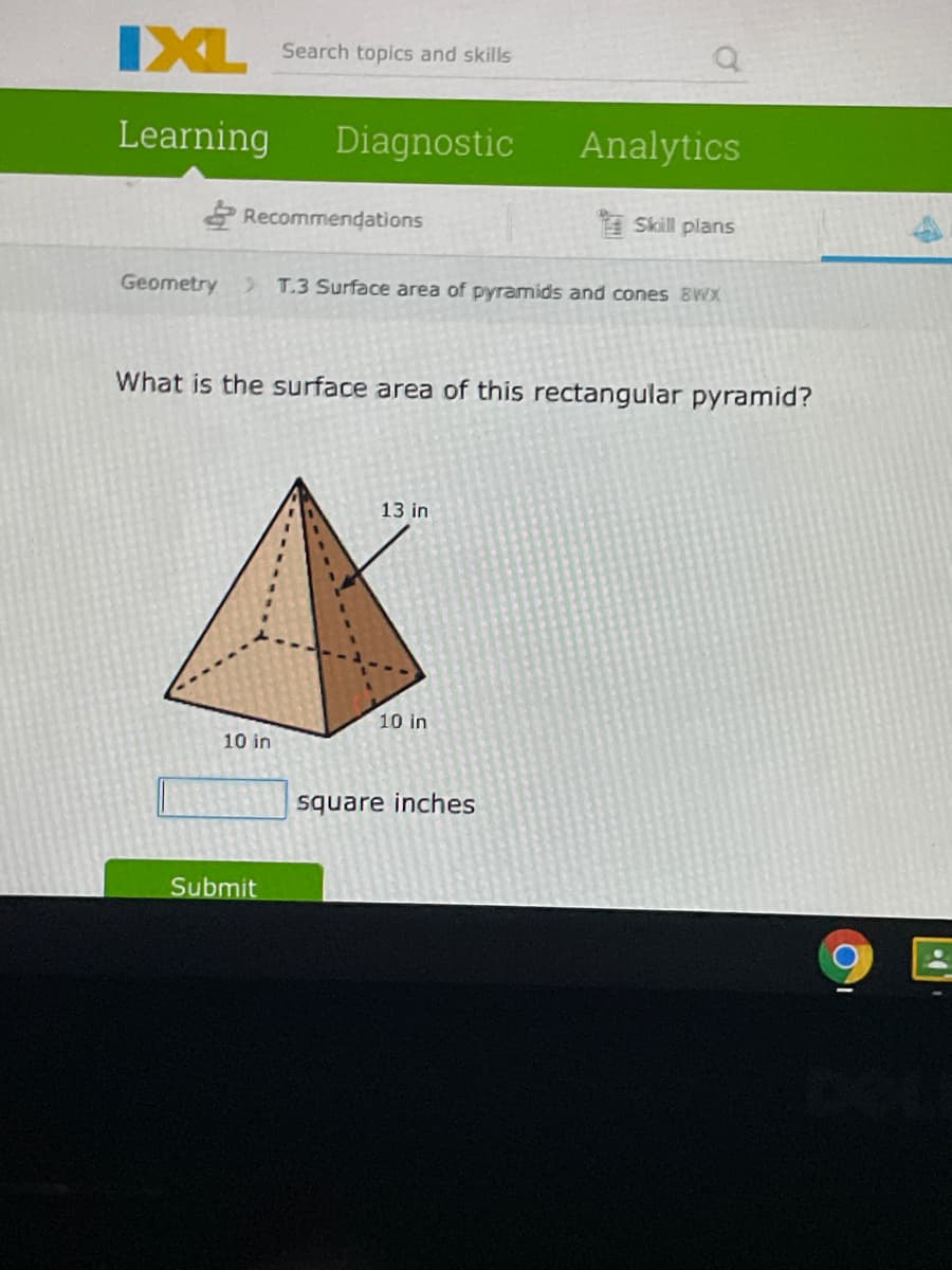 IXL
Search topics and skills
Learning
Diagnostic
Analytics
Recommendations
Skill plans
Geometry
> T.3 Surface area of pyramids and cones BWX
What is the surface area of this rectangular pyramid?
13 in
10 in
10 in
square inches
Submit
