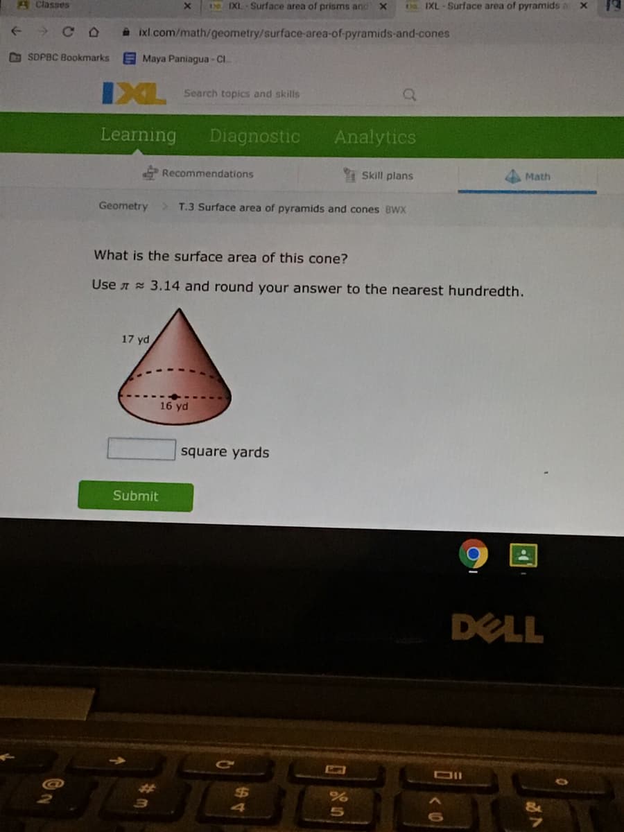 AClasses
I IXL Surface area of prisms and X
OS EXL-Surface area of pyramids a x
->
A ixl com/math/geometry/surface-area-of-pyramids-and-cones
O SDPBC Bookmarks
Maya Paniagua - CI
IXL
Search topics and skills
Learning
Diagnostic
Analytics
Recommendations
I Skill plans
Math
Geometry
T.3 Surface area of pyramids and cones BWX
What is the surface area of this cone?
Use A 3.14 and round your answer to the nearest hundredth.
17 yd
16 yd
square yards
Submit
DELL
SAT
%24
