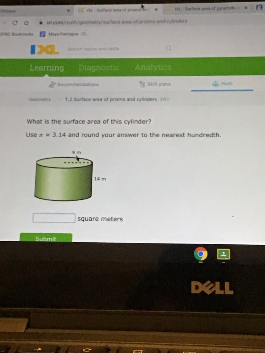 Classes
nEXL Surface area of prisms
DOL-Surface area of pyramids
* xl com/math/geometry/surface area-of-prisms-and-cylinders
OPBC Bookmarks
Maya Paniagua Cl
IXL
Search topics and skitts
Learning
Diagnostic
Analytics
Recommendations
Skilt plans
Math
Geometry
T.2 Surface area of prisms and cylinders SWv
What is the surface area of this cylinder?
Use a 3.14 and round your answer to the nearest hundredth.
9 m
14 m
square meters
Submit
DELL
