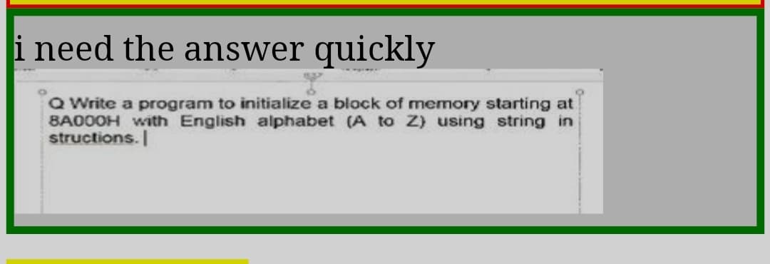 i need the answer quickly
Q Write a program to initialize a block of memory starting at
8A000H with English alphabet (A to Z) using string in
structions.
