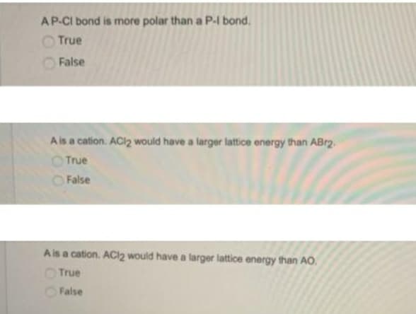 AP-CI bond is more polar than a P-I bond.
O True
False
Ais a cation. ACI2 would have a larger lattice energy than ABr2.
True
False
Ais a cation. ACI2 would have a larger lattice energy than AO.
True
False

