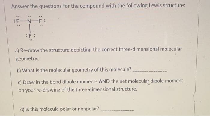 Answer the questions for the compound with the following Lewis structure:
:F-N-F
:F :
a) Re-draw the structure depicting the correct three-dimensional molecular
geometry.
b) What is the molecular geometry of this molecule?
c) Draw in the bond dipole moments AND the net molecular dipole moment
on your re-drawing of the three-dimensional structure.
d) Is this molecule polar or nonpolar?
