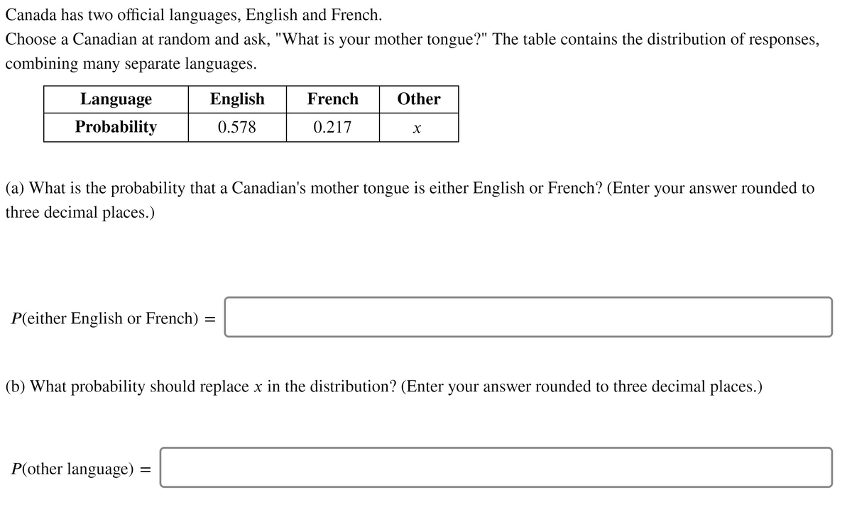 Canada has two official languages, English and French.
Choose a Canadian at random and ask, "What is your mother tongue?" The table contains the distribution of
responses,
combining many separate languages.
Language
English
French
Other
Probability
0.578
0.217
X
(a) What is the probability that a Canadian's mother tongue is either English or French? (Enter your answer rounded to
three decimal places.)
P(either English or French)
(b) What probability should replace x in the distribution? (Enter your answer rounded to three decimal places.)
P(other language)

