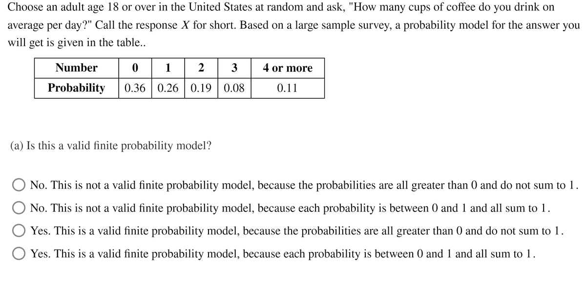 Choose an adult age 18 or over in the United States at random and ask, "How many cups of coffee do you drink on
average per day?" Call the response X for short. Based on a large sample survey, a probability model for the answer you
will get is given in the table..
0| 1
Number
2
3
4 or more
Probability
0.36 | 0.26 | 0.19 | 0.08
0.11
(a) Is this a valid finite probability model?
No. This is not a valid finite probability model, because the probabilities are all greater than 0 and do not sum to 1.
No. This is not a valid finite probability model, because each probability is between 0 and 1 and all sum to 1.
Yes. This is a valid finite probability model, because the probabilities are all greater than 0 and do not sum to 1.
Yes. This is a valid finite probability model, because each probability is between 0 and 1 and all sum to 1.
