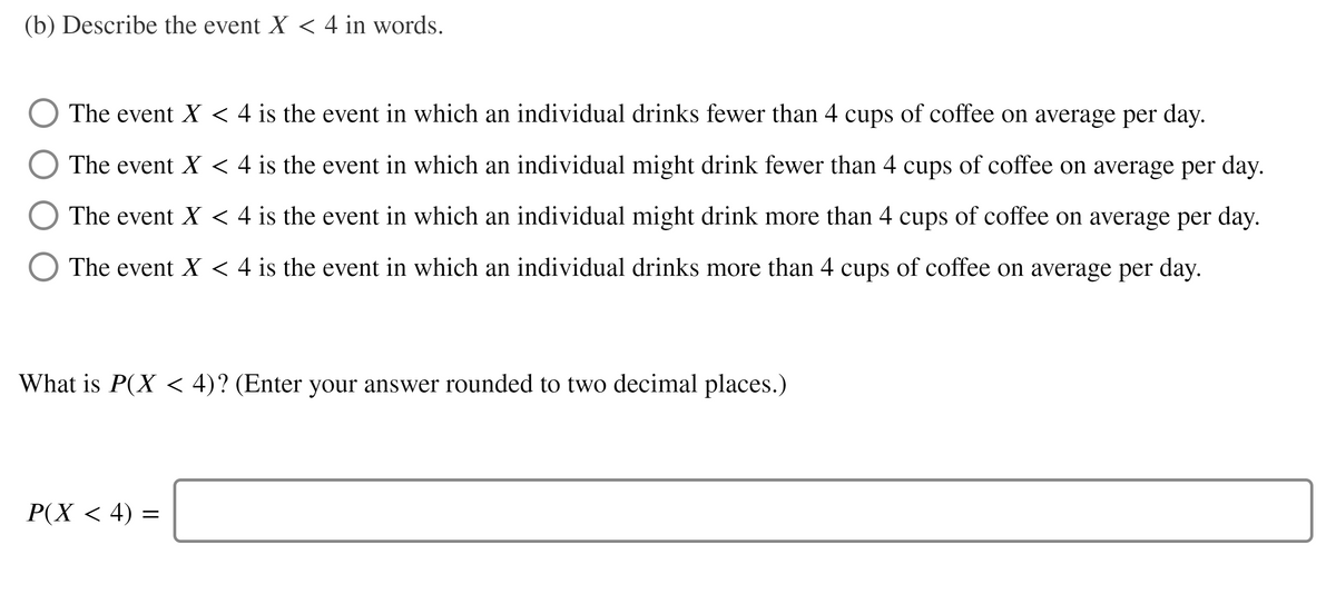 (b) Describe the event X < 4 in words.
The event X < 4 is the event in which an individual drinks fewer than 4 cups of coffee on average per day.
The event X < 4 is the event in which an individual might drink fewer than 4 cups of coffee on average per day.
The event X < 4 is the event in which an individual might drink more than 4 cups of coffee on average per day.
O The event X < 4 is the event in which an individual drinks more than 4 cups of coffee on average per day.
What is P(X < 4)? (Enter your answer rounded to two decimal places.)
Р(X < 4) —
