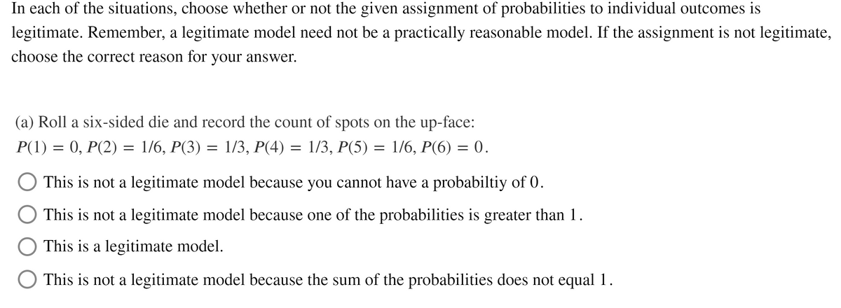 In each of the situations, choose whether or not the given assignment of probabilities to individual outcomes is
legitimate. Remember, a legitimate model need not be a practically reasonable model. If the assignment is not legitimate,
choose the correct reason for your answer.
(a) Roll a six-sided die and record the count of spots on the up-face:
P(1) = 0, P(2) = 1/6, P(3) = 1/3, P(4) = 1/3, P(5) = 1/6, P(6) = 0.
This is not a legitimate model because you cannot have a probabiltiy of 0.
This is not a legitimate model because one of the probabilities is greater than 1.
This is a legitimate model.
O This is not a legitimate model because the sum of the probabilities does not equal 1.
