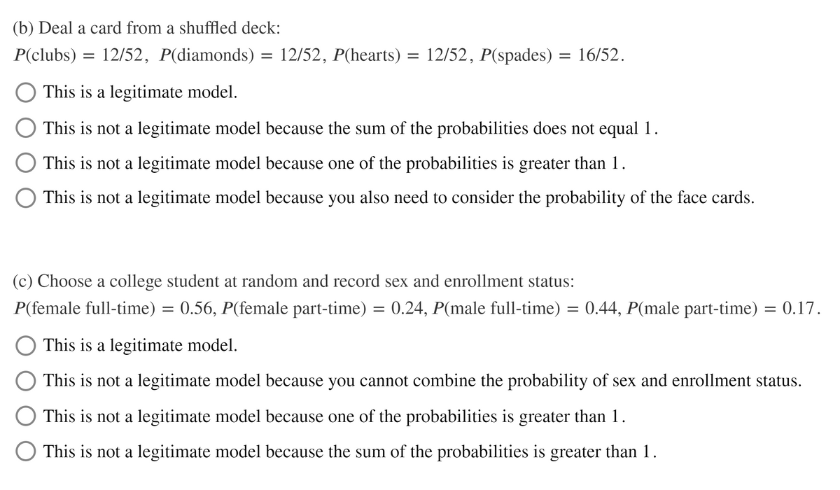 (b) Deal a card from a shuffled deck:
P(clubs) =
12/52, P(diamonds)
12/52, P(hearts) = 12/52, P(spades)
= 16/52.
This is a legitimate model.
This is not a legitimate model because the sum of the probabilities does not equal 1.
This is not a legitimate model because one of the probabilities is greater than 1.
This is not a legitimate model because you also need to consider the probability of the face cards.
(c) Choose a college student at random and record sex and enrollment status:
P(female full-time) = 0.56, P(female part-time) = 0.24, P(male full-time) = 0.44, P(male part-time) = 0.17.
This is a legitimate model.
This is not a legitimate model because you cannot combine the probability of sex and enrollment status.
This is not a legitimate model because one of the probabilities is greater than 1.
O This is not a legitimate model because the sum of the probabilities is greater than 1.
