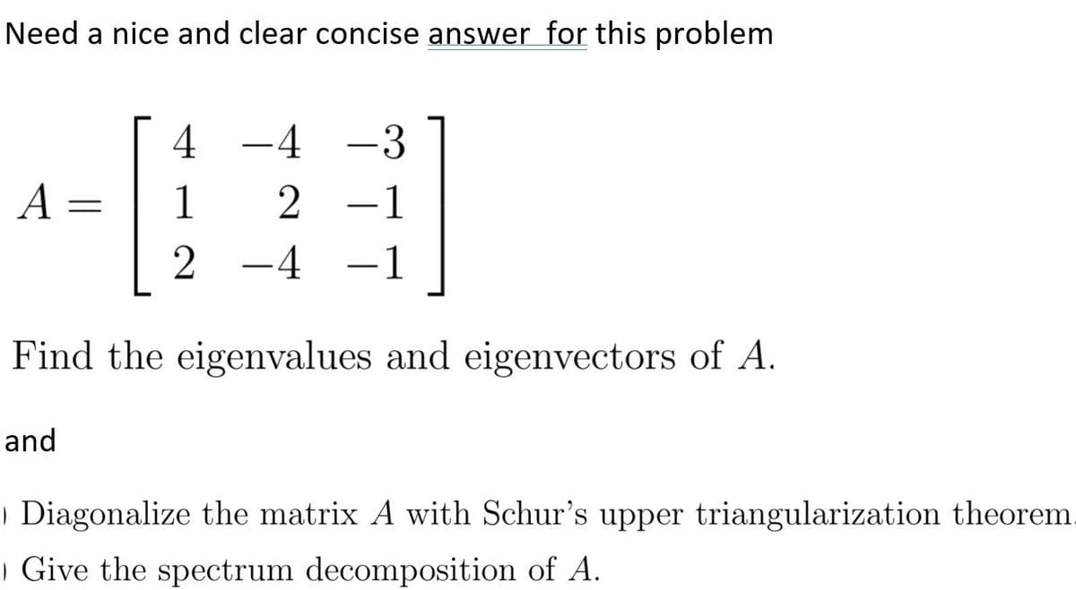 Need a nice and clear concise answer for this problem
4 -4 -3
A =
1
2 -1
-4 -1
Find the eigenvalues and eigenvectors of A.
and
| Diagonalize the matrix A with Schur's upper triangularization theorem.
| Give the spectrum decomposition of A.
