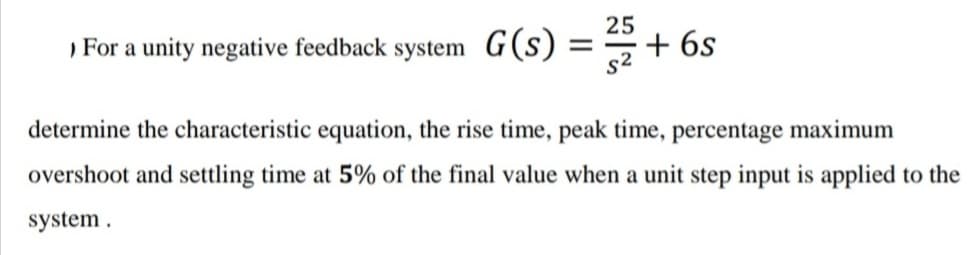 ) For a unity negative feedback system G(s)
25
+ 6s
determine the characteristic equation, the rise time, peak time, percentage maximum
overshoot and settling time at 5% of the final value when a unit step input is applied to the
system .
