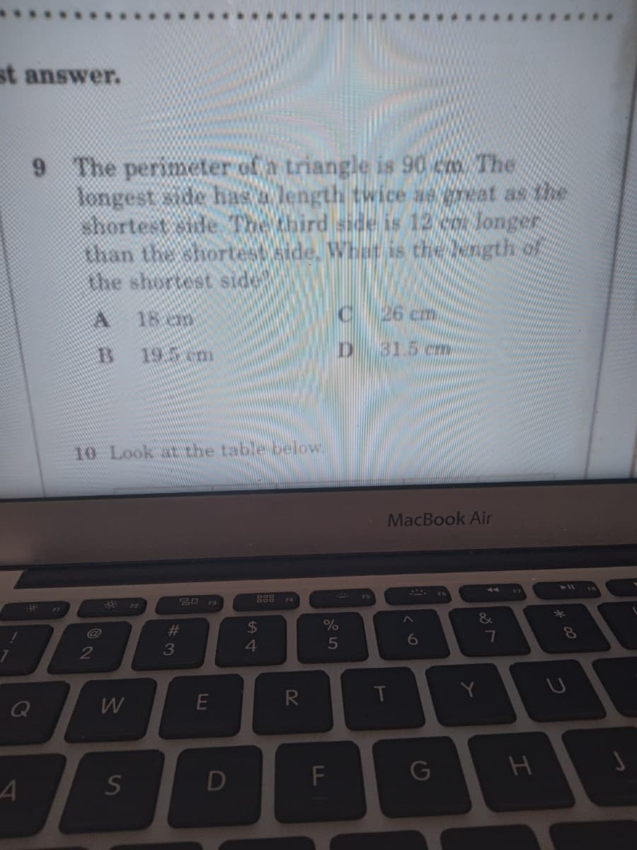 st answer.
The perimeter of a triangle is 90 cm. The
longest side has a length twice ae great as the
shortest sde The third side is 12 co longer
than the shortest side, What is the length of
the shortest side
6.
A.
18 an
26 cm
19.5 cm
D.
31.5 cm
10 Look at the table below.
MacBook Air
20 F3
F2
*
&
#3
2$
8
6
7
4.
2
R
T
Y
E
S
LL
DI
