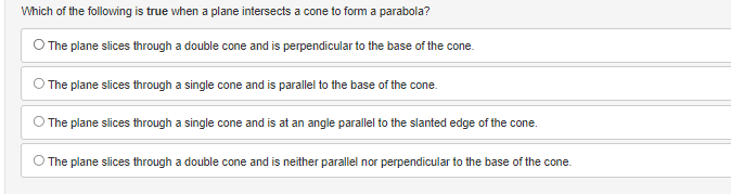 Which of the following is true when a plane intersects a cone to form a parabola?
The plane slices through a double cone and is perpendicular to the base of the cone.
The plane slices through a single cone and is parallel to the base of the cone.
The plane slices through a single cone and is at an angle parallel to the slanted edge of the cone.
The plane slices through a double cone and is neither parallel nor perpendicular to the base of the cone.