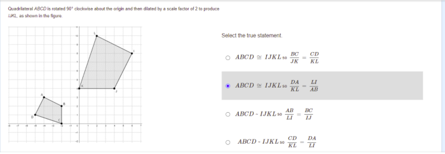 Quadrilateral ABCD is rotated 90° clockwise about the origin and then dilated by a scale factor of 2 to produce
AJKL, as shown in tho figure.
Select the true statement.
BC
CD
O ABCD IJKL s0
JK
KL
DA
ABCD e IJKL so
KL
LI
АВ
AB
АВСD - 1JKL0
LI
BC
TJ
CD
ABCD - IJKL so
KL
DA
LI
