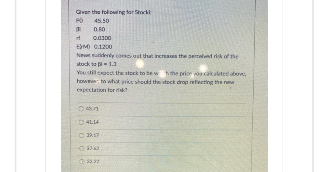 Given the following for Stocki:
PO
Bi
rf
45.50
0.80
0.0300
E(TM) 0.1200
News suddenly comes out that increases the perceived risk of the
stock to Bi= 1.3
You still expect the stock to be worth the price you calculated above,
however, to what price should the stock drop reflecting the new
expectation for risk?
43.71
41.14
39.17
37.62
33.22