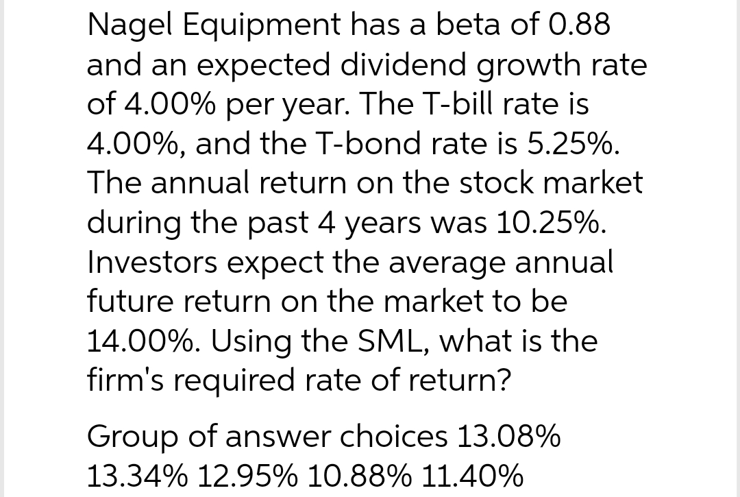 Nagel Equipment has a beta of 0.88
and an expected dividend growth rate
of 4.00% per year. The T-bill rate is
4.00%, and the T-bond rate is 5.25%.
The annual return on the stock market
during the past 4 years was 10.25%.
Investors expect the average annual
future return on the market to be
14.00%. Using the SML, what is the
firm's required rate of return?
Group of answer choices 13.08%
13.34% 12.95% 10.88% 11.40%