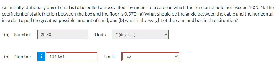 An initially stationary box of sand is to be pulled across a floor by means of a cable in which the tension should not exceed 1020 N. The
coefficient of static friction between the box and the floor is 0.370. (a) What should be the angle between the cable and the horizontal
in order to pull the greatest possible amount of sand, and (b) what is the weight of the sand and box in that situation?
(a) Number
20.30
Units
* (degrees)
(b) Number
i
1340.61
Units
W
