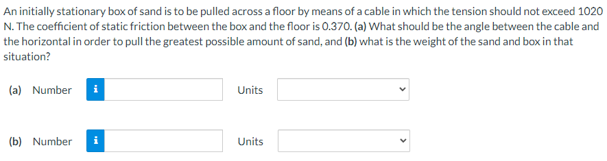 An initially stationary box of sand is to be pulled across a floor by means of a cable in which the tension should not exceed 1020
N. The coefficient of static friction between the box and the floor is 0.370. (a) What should be the angle between the cable and
the horizontal in order to pull the greatest possible amount of sand, and (b) what is the weight of the sand and box in that
situation?
(a) Number
i
Units
(b) Number
i
Units
