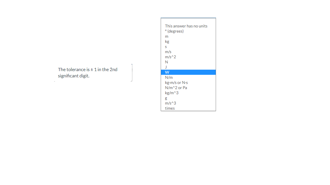 This answer has no units
• (degrees)
kg
m/s
m/s^2
N
J
The tolerance is + 1 in the 2nd
significant digit.
N/m
kg-m/s or N.s
N/m^2 or Pa
kg/m^3
m/s^3
times
