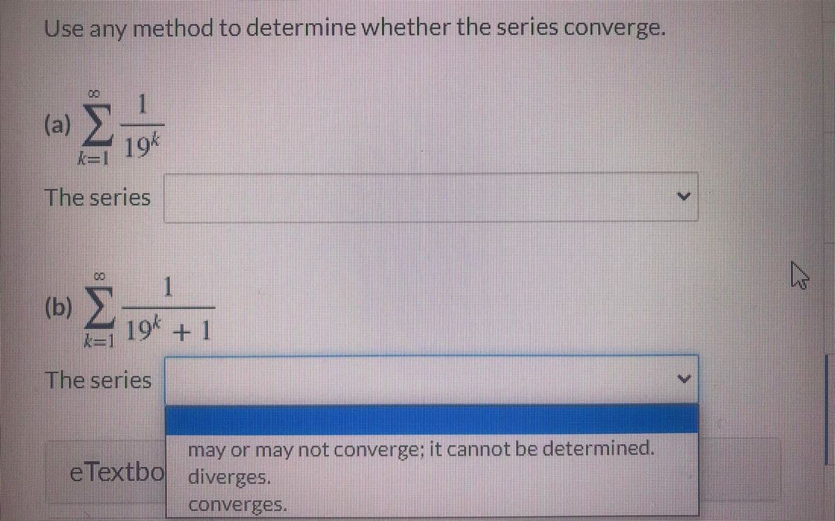 Use any method to determine whether the series converge.
00
(a)
194
k=1
The series
1.
(b)
19 +1
The series
may or may not converge; it cannot be determined.
eTextbo diverges.
converges.
