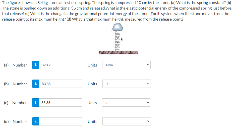 The figure shows an 8.4 kg stone at rest on a spring. The spring is compressed 10 cm by the stone. (a) What is the spring constant? (b)
The stone is pushed down an additional 35 cm and released.What is the elastic potential energy of the compressed spring just before
that release? (c) What is the change in the gravitational potential energy of the stone-Earth system when the stone moves from the
release point to its maximum height? (d) What is that maximum height, measured from the release point?
(a) Number
i 823.2
Units
N/m
(b) Number
i 83.35
Units
J
(c) Number
i 83.35
Units
J
(d) Number
i
Units
>
>
>
>
